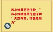 苏小妹灵芝孢子粉_“苏小妹精选灵芝孢子粉：天然养生，增强免疫力”