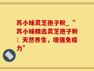 苏小妹灵芝孢子粉_“苏小妹精选灵芝孢子粉：天然养生，增强免疫力”