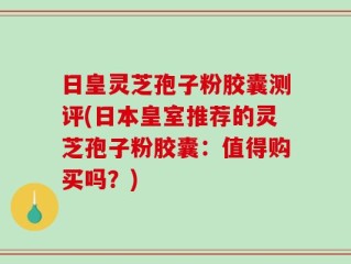 日皇灵芝孢子粉胶囊测评(日本皇室推荐的灵芝孢子粉胶囊：值得购买吗？)