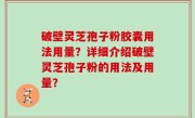 破壁灵芝孢子粉胶囊用法用量？详细介绍破壁灵芝孢子粉的用法及用量？