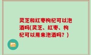 灵芝和红枣枸杞可以泡酒吗(灵芝、红枣、枸杞可以用来泡酒吗？)