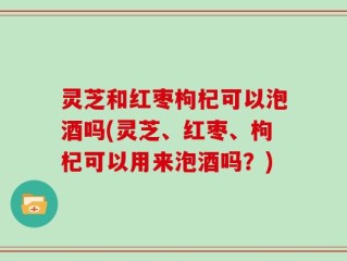 灵芝和红枣枸杞可以泡酒吗(灵芝、红枣、枸杞可以用来泡酒吗？)