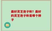 最好灵芝孢子粉？最好的灵芝孢子粉是哪个牌子