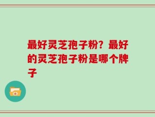 最好灵芝孢子粉？最好的灵芝孢子粉是哪个牌子
