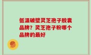 低温破壁灵芝孢子胶囊品牌？灵芝孢子粉哪个品牌的最好