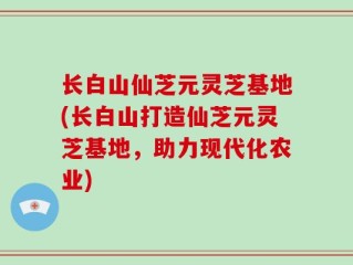 长白山仙芝元灵芝基地(长白山打造仙芝元灵芝基地，助力现代化农业)