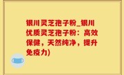 银川灵芝孢子粉_银川优质灵芝孢子粉：高效保健，天然纯净，提升免疫力)