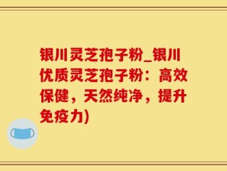 银川灵芝孢子粉_银川优质灵芝孢子粉：高效保健，天然纯净，提升免疫力)