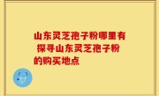 山东灵芝孢子粉哪里有 探寻山东灵芝孢子粉的购买地点