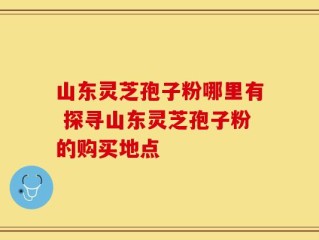 山东灵芝孢子粉哪里有 探寻山东灵芝孢子粉的购买地点