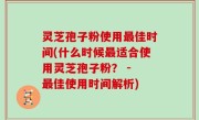 灵芝孢子粉使用最佳时间(什么时候最适合使用灵芝孢子粉？ - 最佳使用时间解析)