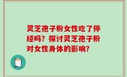 灵芝孢子粉女性吃了停经吗？探讨灵芝孢子粉对女性身体的影响？