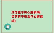 灵芝孢子粉心脏衰竭(灵芝孢子粉治疗心脏衰竭)