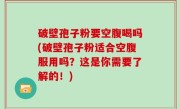 破壁孢子粉要空腹喝吗(破壁孢子粉适合空腹服用吗？这是你需要了解的！)