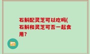 石斛配灵芝可以吃吗(石斛和灵芝可否一起食用？