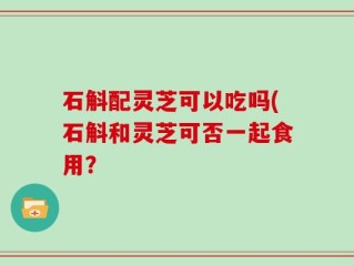 石斛配灵芝可以吃吗(石斛和灵芝可否一起食用？