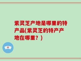 紫灵芝产地是哪里的特产品(紫灵芝的特产产地在哪里？)