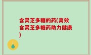 含灵芝多糖的药(高效含灵芝多糖药助力健康)