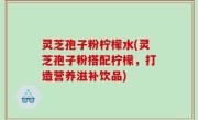 灵芝孢子粉柠檬水(灵芝孢子粉搭配柠檬，打造营养滋补饮品)