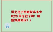 灵芝孢子粉破壁率多少的好(灵芝孢子粉：破壁效果如何？)