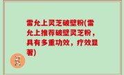 雷允上灵芝破壁粉(雷允上推荐破壁灵芝粉，具有多重功效，疗效显著)