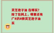 灵芝孢子油 在哪买？除了在网上，哪里还有广#药#牌灵芝孢子油买