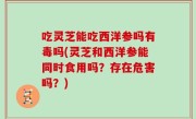 吃灵芝能吃西洋参吗有毒吗(灵芝和西洋参能同时食用吗？存在危害吗？)