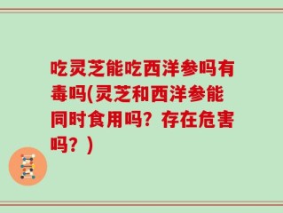 吃灵芝能吃西洋参吗有毒吗(灵芝和西洋参能同时食用吗？存在危害吗？)