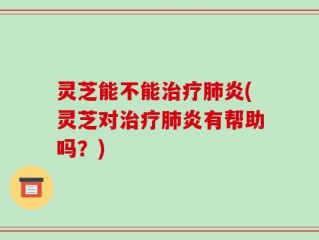 灵芝能不能治疗肺炎(灵芝对治疗肺炎有帮助吗？)