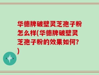华德牌破壁灵芝孢子粉怎么样(华德牌破壁灵芝孢子粉的效果如何？)