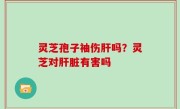 灵芝孢子袖伤肝吗？灵芝对肝脏有害吗