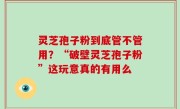 灵芝孢子粉到底管不管用？“破壁灵芝孢子粉”这玩意真的有用么