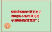 感冒发烧能吃灵芝孢子油吗(能不能吃灵芝孢子油缓解感冒发烧？)
