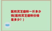 医院灵芝磨粉一斤多少钱(医院灵芝磨粉价格是多少？)