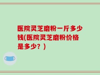 医院灵芝磨粉一斤多少钱(医院灵芝磨粉价格是多少？)