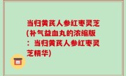 当归黄芪人参红枣灵芝(补气益血丸的浓缩版：当归黄芪人参红枣灵芝精华)