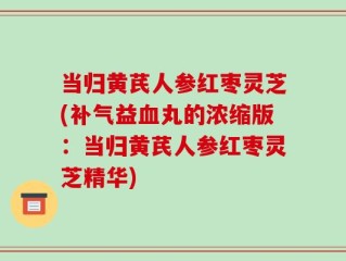 当归黄芪人参红枣灵芝(补气益血丸的浓缩版：当归黄芪人参红枣灵芝精华)