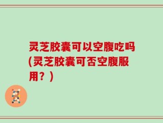 灵芝胶囊可以空腹吃吗(灵芝胶囊可否空腹服用？)