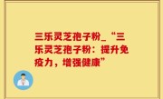 三乐灵芝孢子粉_“三乐灵芝孢子粉：提升免疫力，增强健康”