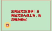三黄加灵芝(重磅！三黄加灵芝火爆上市，助您强身健体)