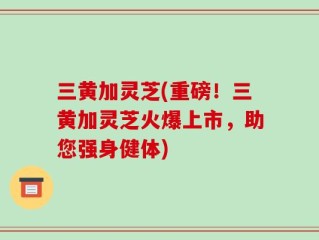 三黄加灵芝(重磅！三黄加灵芝火爆上市，助您强身健体)
