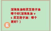 深海鱼油和灵芝孢子油哪个好(深海鱼油 vs 灵芝孢子油：哪个更好？)