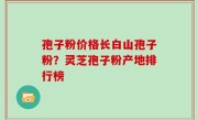 孢子粉价格长白山孢子粉？灵芝孢子粉产地排行榜