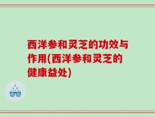 西洋参和灵芝的功效与作用(西洋参和灵芝的健康益处)