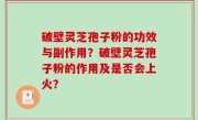 破壁灵芝孢子粉的功效与副作用？破壁灵芝孢子粉的作用及是否会上火？