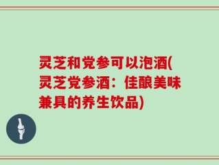 灵芝和党参可以泡酒(灵芝党参酒：佳酿美味兼具的养生饮品)