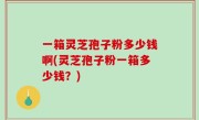 一箱灵芝孢子粉多少钱啊(灵芝孢子粉一箱多少钱？)