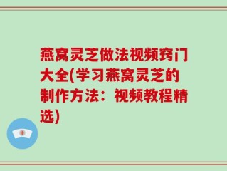 燕窝灵芝做法视频窍门大全(学习燕窝灵芝的制作方法：视频教程精选)