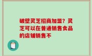 破壁灵芝招商加盟？灵芝可以在普通销售食品的店铺销售不