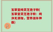 玉草堂纯灵芝孢子粉(玉草堂灵芝孢子粉：纯净无添加，营养滋补神器)